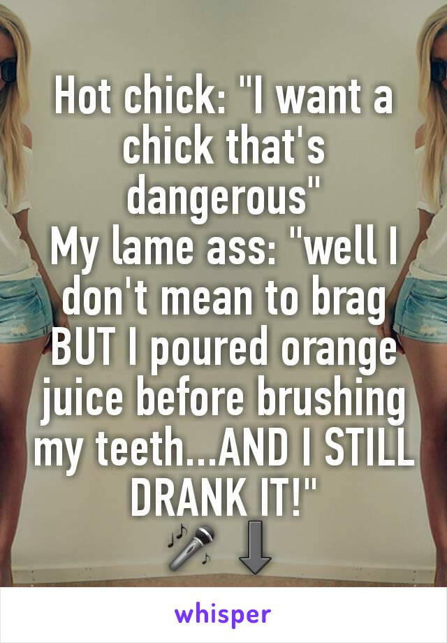 Hot chick: "I want a chick that's dangerous"
My lame ass: "well I don't mean to brag BUT I poured orange juice before brushing my teeth...AND I STILL DRANK IT!"
🎤⬇