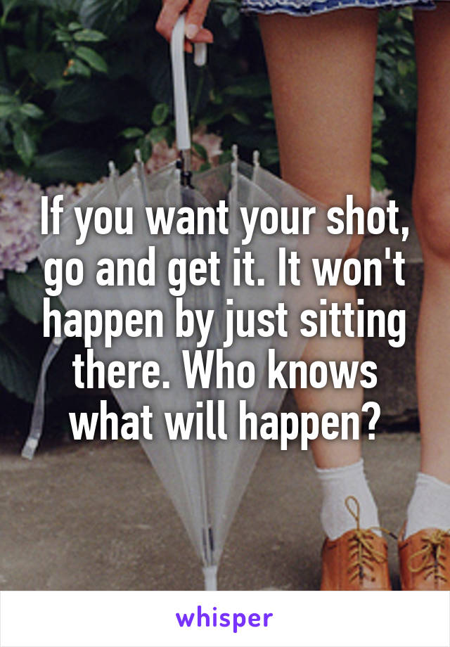 If you want your shot, go and get it. It won't happen by just sitting there. Who knows what will happen?