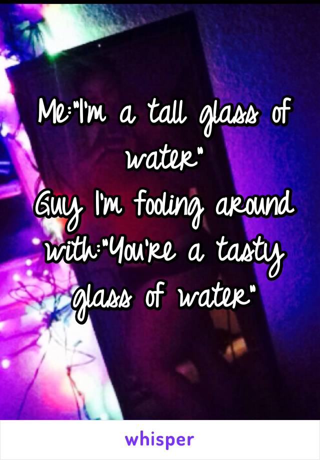 Me:"I'm a tall glass of water"
Guy I'm fooling around with:"You're a tasty glass of water"
