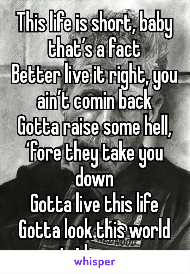 This life is short, baby that’s a fact
Better live it right, you ain’t comin back
Gotta raise some hell, ‘fore they take you down
Gotta live this life
Gotta look this world in the eye