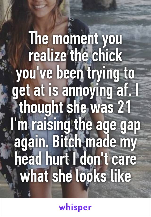 The moment you realize the chick you've been trying to get at is annoying af. I thought she was 21 I'm raising the age gap again. Bitch made my head hurt I don't care what she looks like