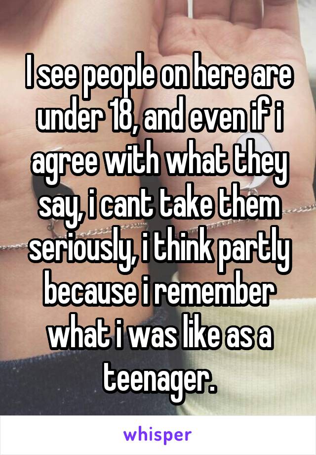 I see people on here are under 18, and even if i agree with what they say, i cant take them seriously, i think partly because i remember what i was like as a teenager.