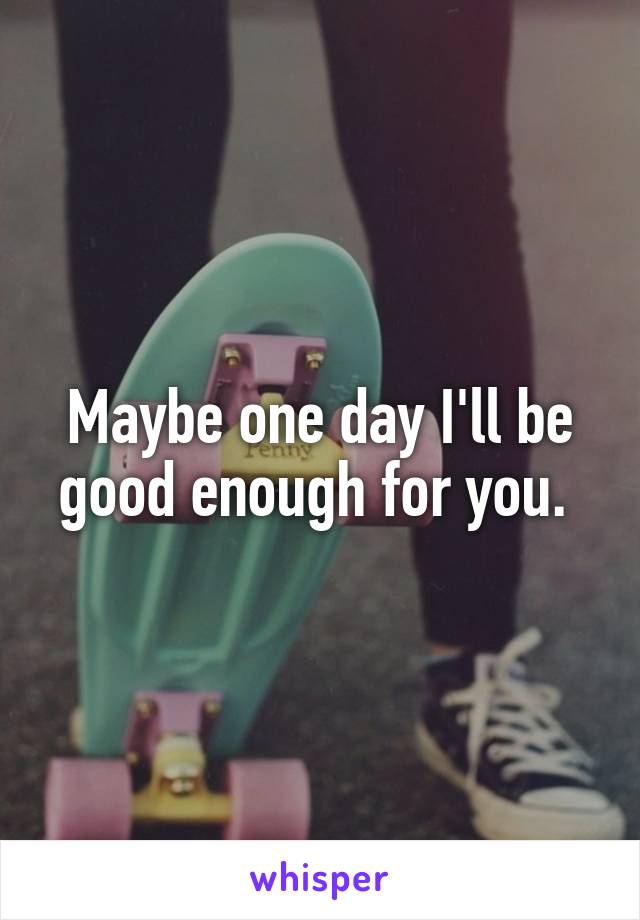 Maybe one day I'll be good enough for you. 