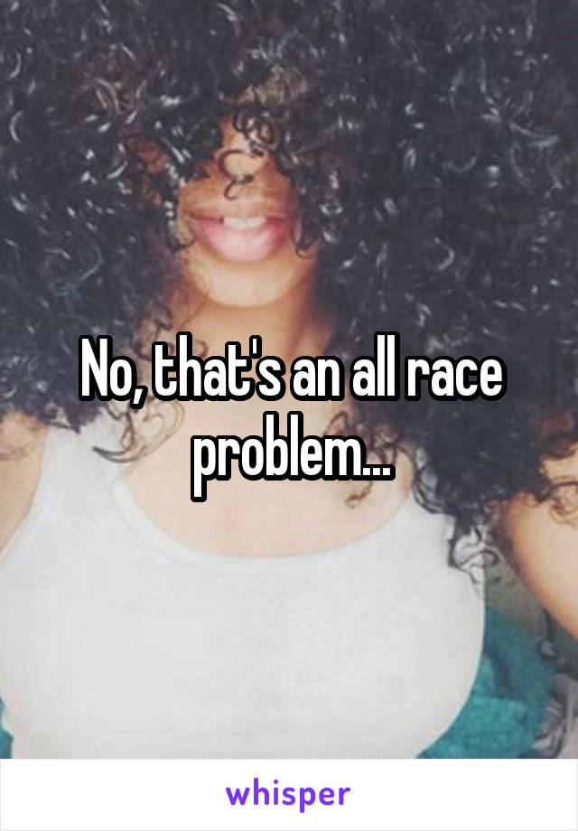 No, that's an all race problem...