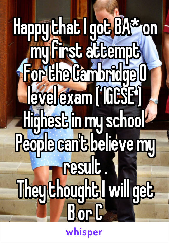 Happy that I got 8A* on my first attempt
For the Cambridge O level exam ( IGCSE )
Highest in my school 
People can't believe my result .
They thought I will get B or C