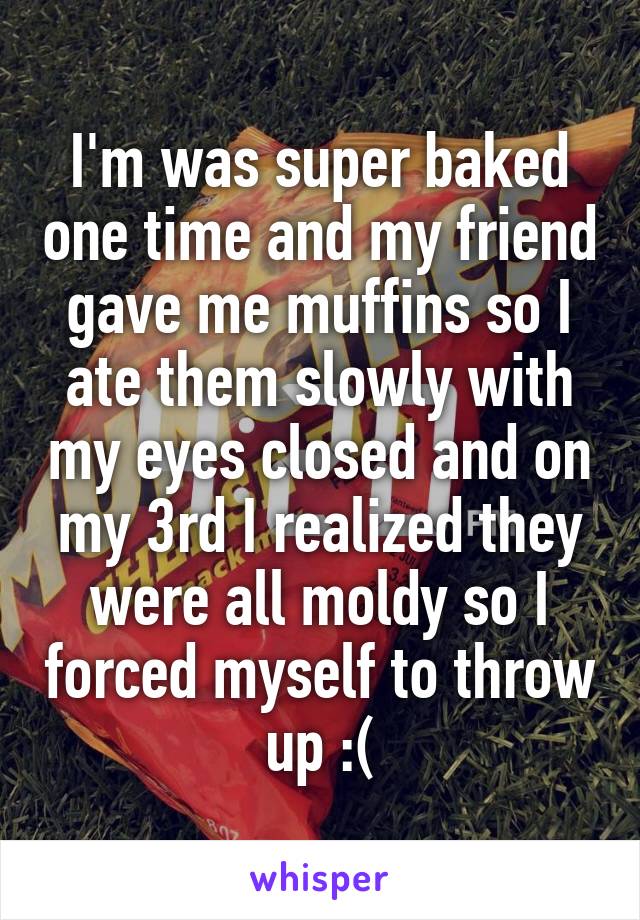 I'm was super baked one time and my friend gave me muffins so I ate them slowly with my eyes closed and on my 3rd I realized they were all moldy so I forced myself to throw up :(