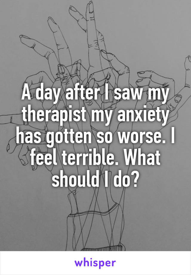 A day after I saw my therapist my anxiety has gotten so worse. I feel terrible. What should I do?