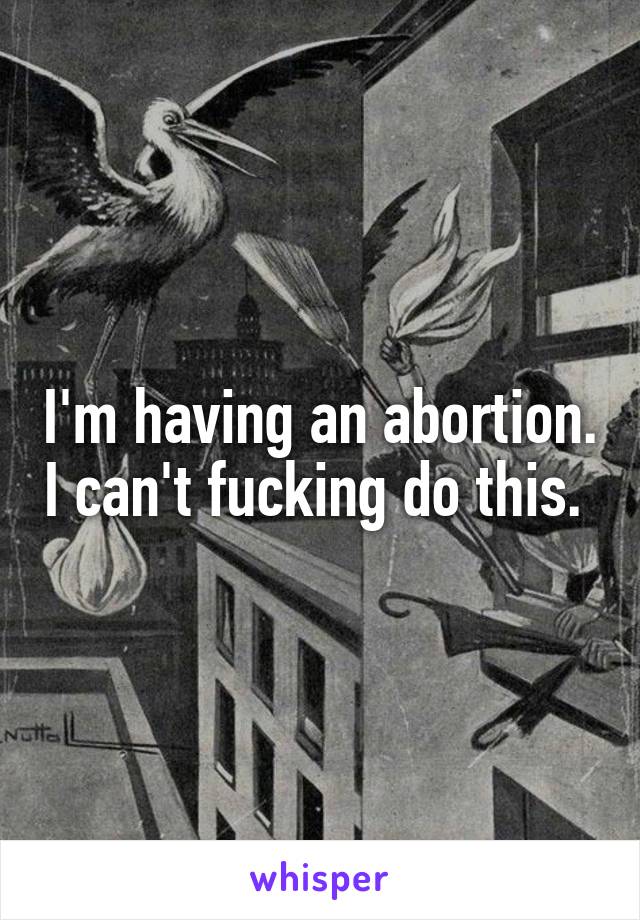 I'm having an abortion. I can't fucking do this. 