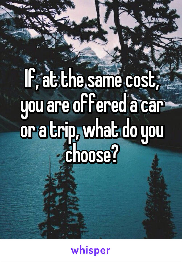 If, at the same cost, you are offered a car or a trip, what do you choose?
