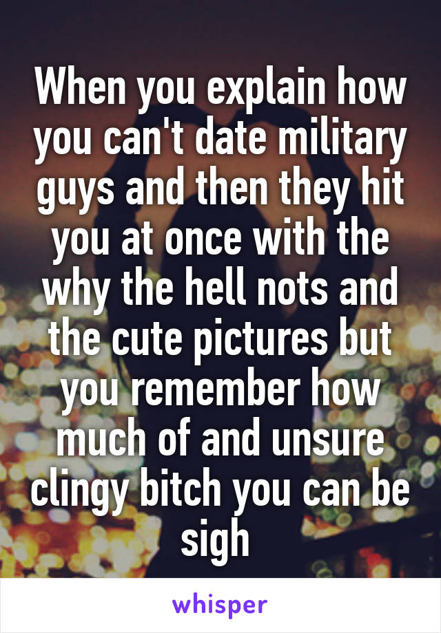 When you explain how you can't date military guys and then they hit you at once with the why the hell nots and the cute pictures but you remember how much of and unsure clingy bitch you can be sigh 