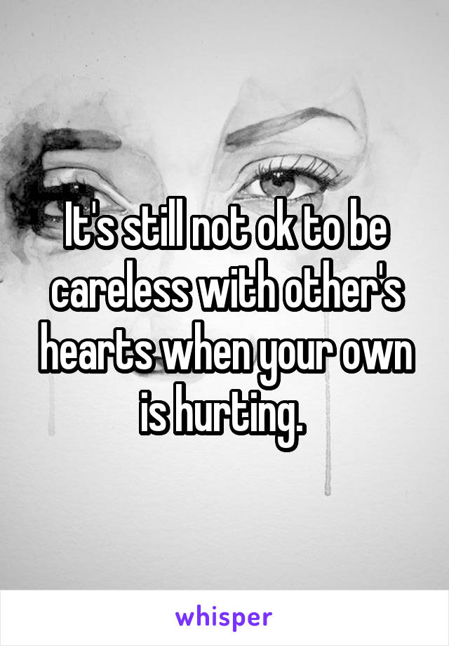 It's still not ok to be careless with other's hearts when your own is hurting. 