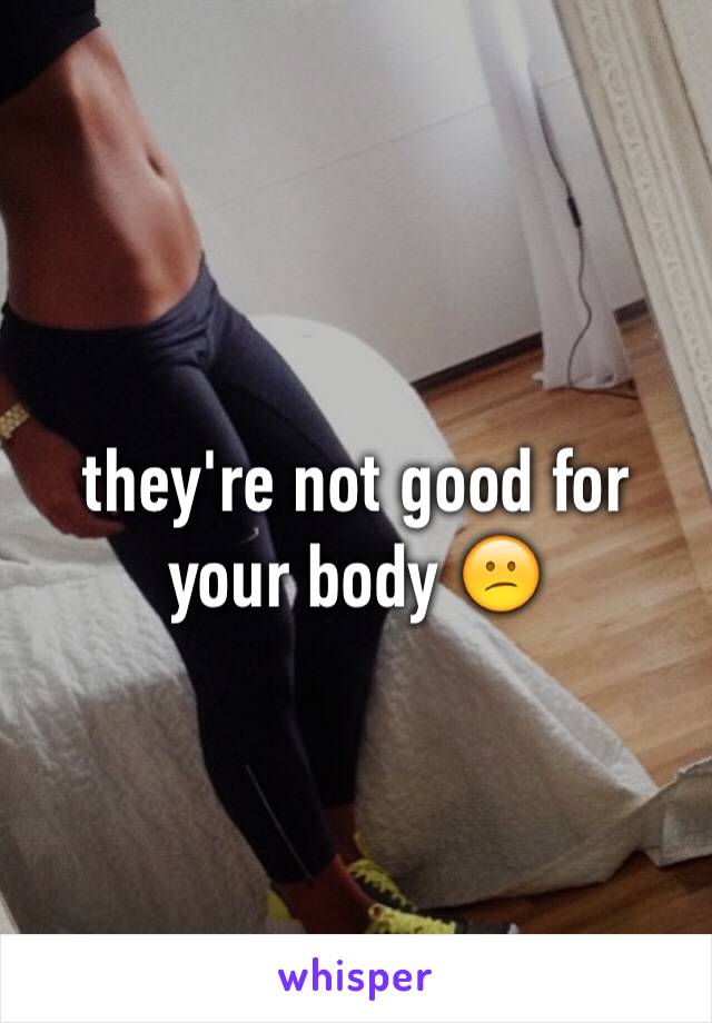 they're not good for your body 😕