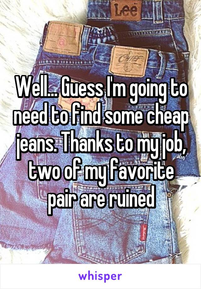 Well... Guess I'm going to need to find some cheap jeans. Thanks to my job, two of my favorite pair are ruined