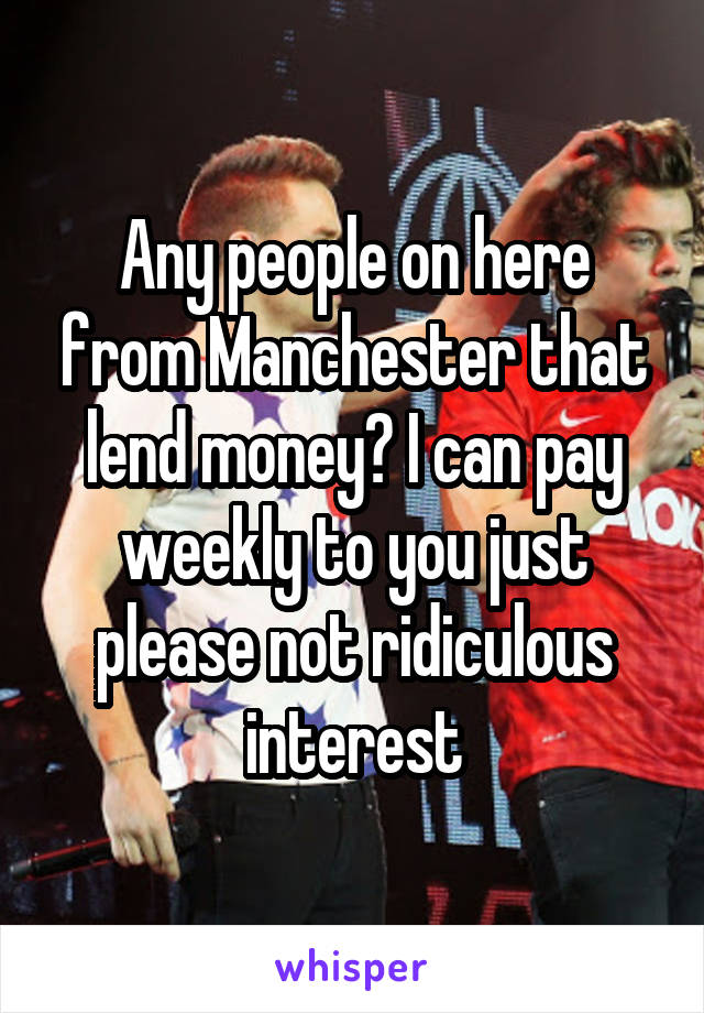 Any people on here from Manchester that lend money? I can pay weekly to you just please not ridiculous interest