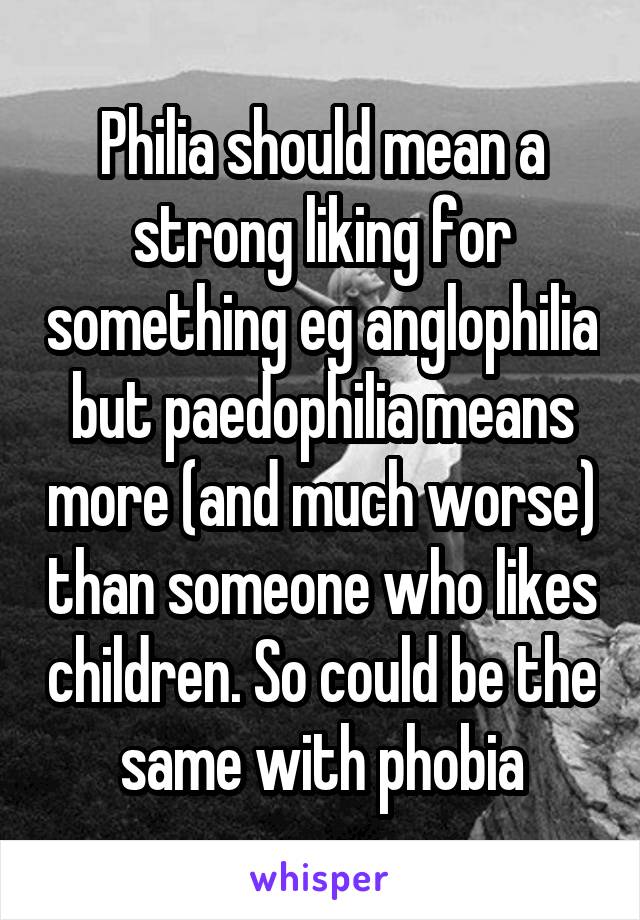 Philia should mean a strong liking for something eg anglophilia but paedophilia means more (and much worse) than someone who likes children. So could be the same with phobia