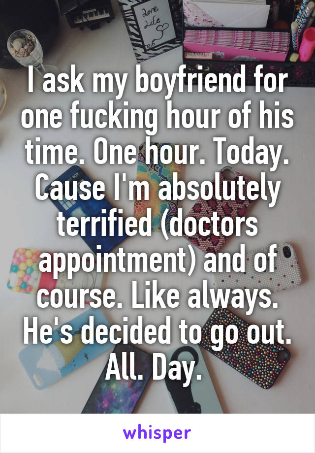 I ask my boyfriend for one fucking hour of his time. One hour. Today. Cause I'm absolutely terrified (doctors appointment) and of course. Like always. He's decided to go out. All. Day. 