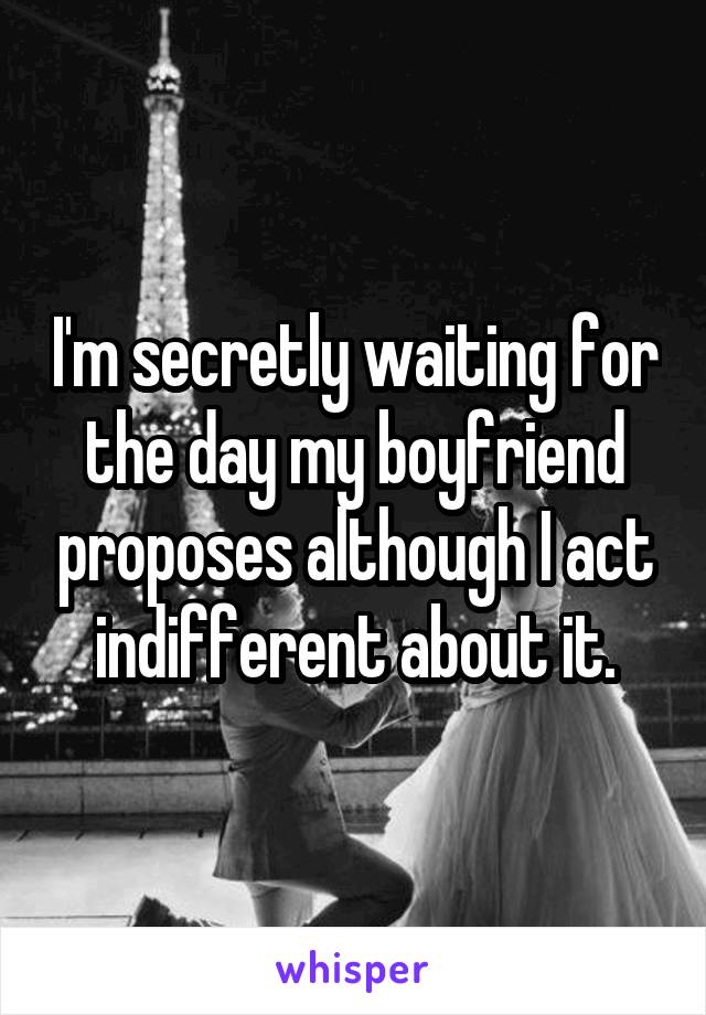 I'm secretly waiting for the day my boyfriend proposes although I act indifferent about it.