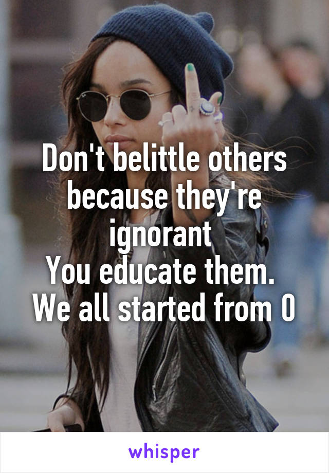 Don't belittle others because they're ignorant 
You educate them. 
We all started from 0