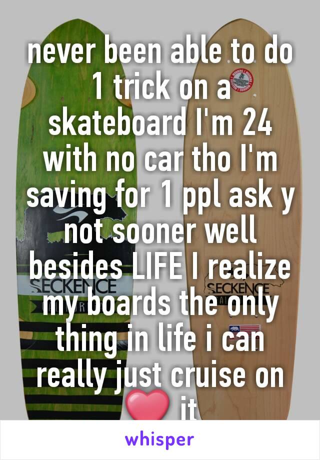 never been able to do 1 trick on a skateboard I'm 24 with no car tho I'm saving for 1 ppl ask y not sooner well besides LIFE I realize my boards the only thing in life i can really just cruise on ❤ it