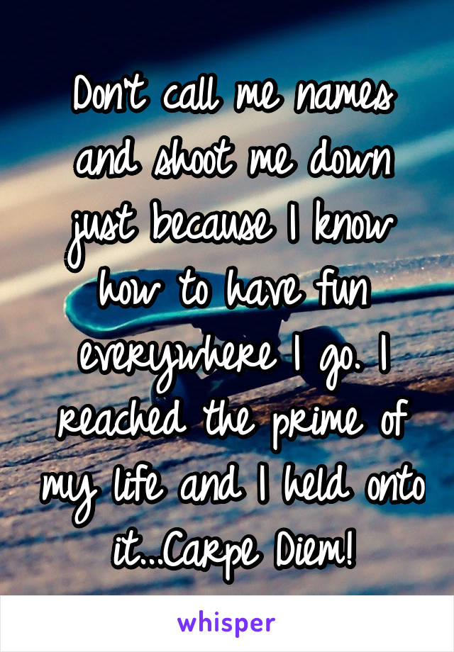 Don't call me names and shoot me down just because I know how to have fun everywhere I go. I reached the prime of my life and I held onto it...Carpe Diem!