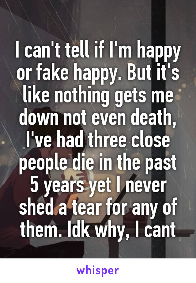 I can't tell if I'm happy or fake happy. But it's like nothing gets me down not even death, I've had three close people die in the past 5 years yet I never shed a tear for any of them. Idk why, I cant