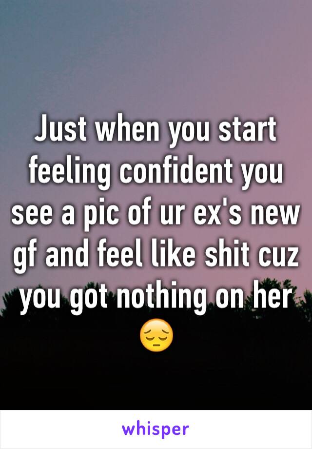 Just when you start feeling confident you see a pic of ur ex's new gf and feel like shit cuz you got nothing on her 😔