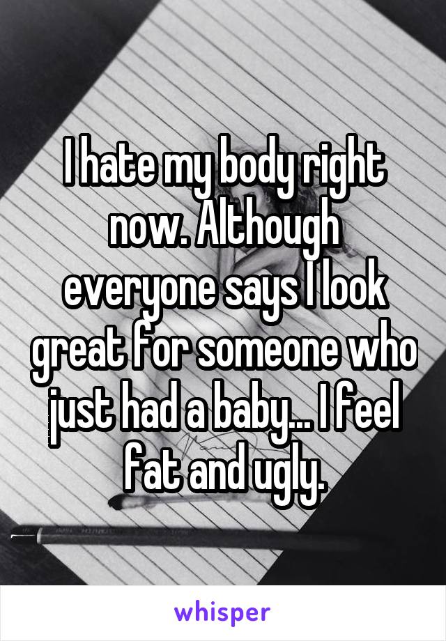 I hate my body right now. Although everyone says I look great for someone who just had a baby... I feel fat and ugly.