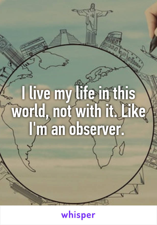 I live my life in this world, not with it. Like I'm an observer. 