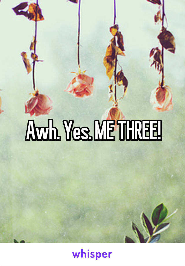 Awh. Yes. ME THREE!