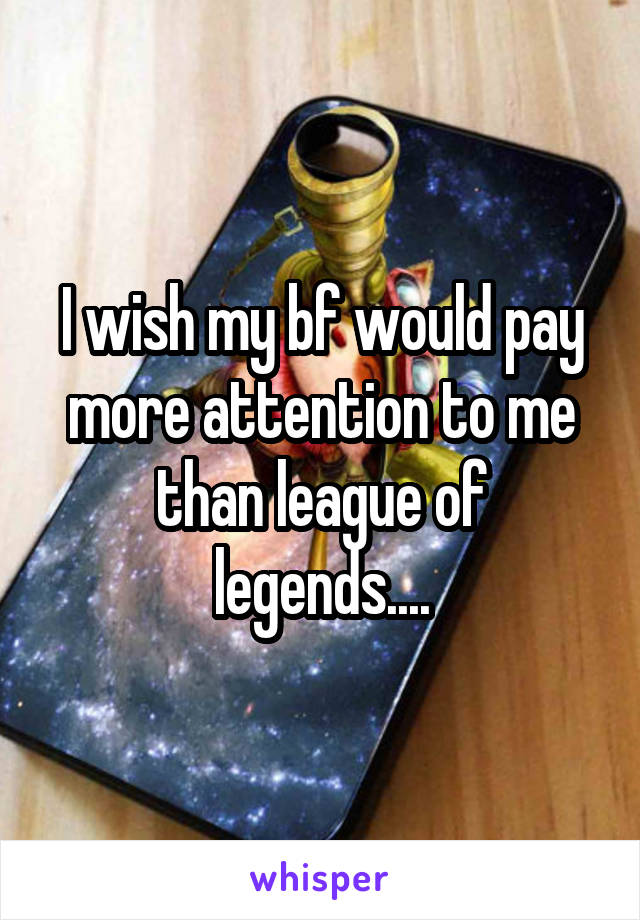 I wish my bf would pay more attention to me than league of legends....