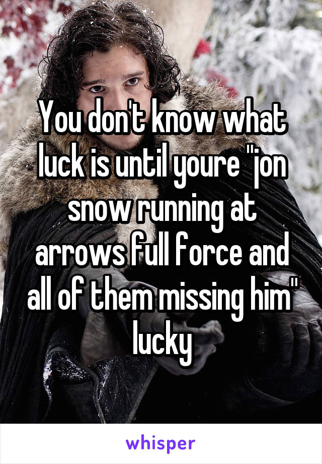 You don't know what luck is until youre "jon snow running at arrows full force and all of them missing him" lucky