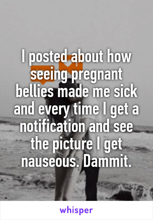 I posted about how seeing pregnant bellies made me sick and every time I get a notification and see the picture I get nauseous. Dammit.