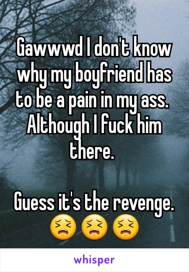 Gawwwd I don't know why my boyfriend has to be a pain in my ass. 
Although I fuck him there. 

Guess it's the revenge. 😣😣😣