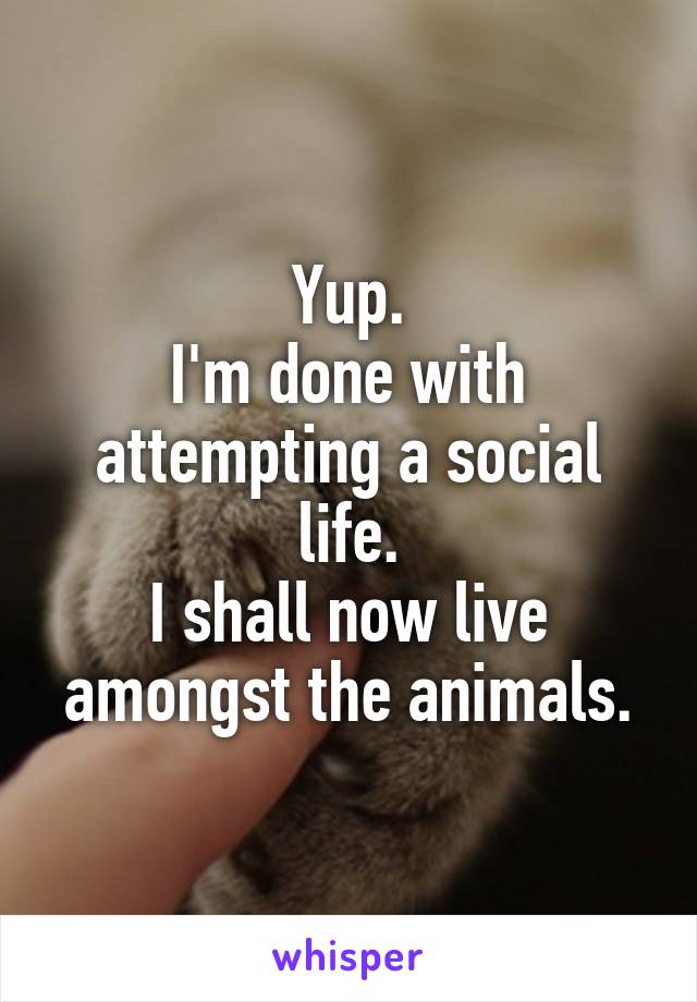 Yup.
I'm done with attempting a social life.
I shall now live amongst the animals.