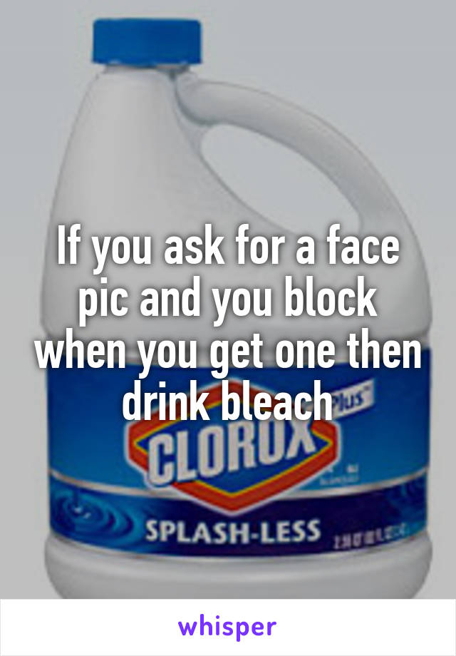 If you ask for a face pic and you block when you get one then drink bleach