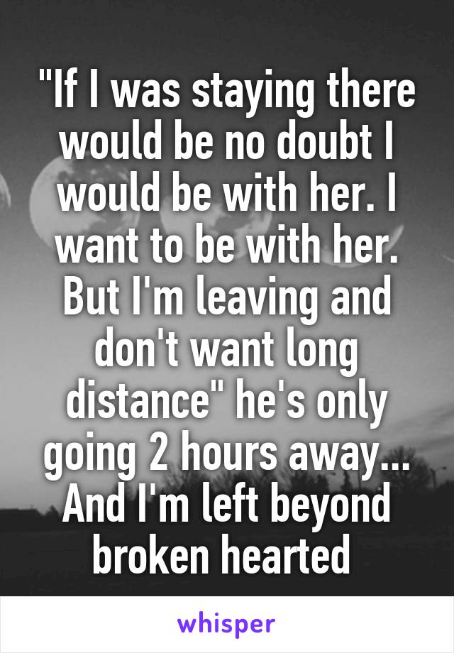 "If I was staying there would be no doubt I would be with her. I want to be with her. But I'm leaving and don't want long distance" he's only going 2 hours away... And I'm left beyond broken hearted 