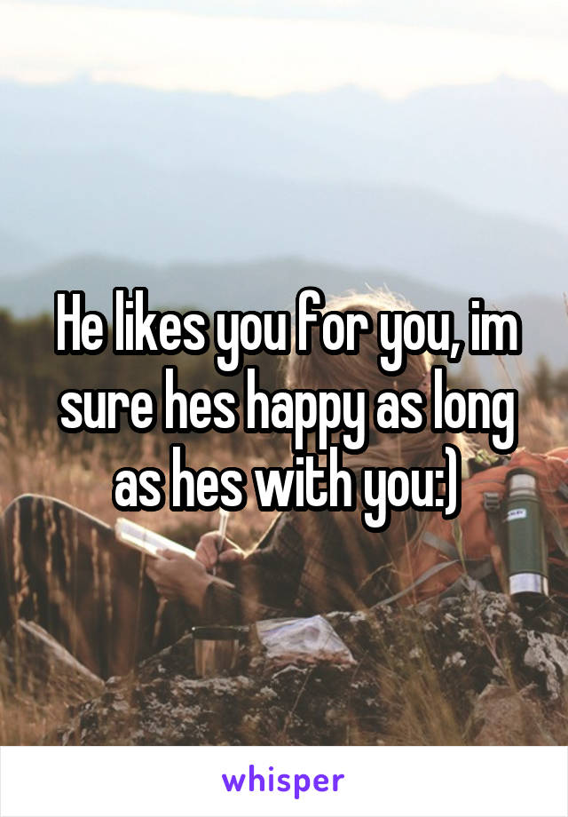 He likes you for you, im sure hes happy as long as hes with you:)