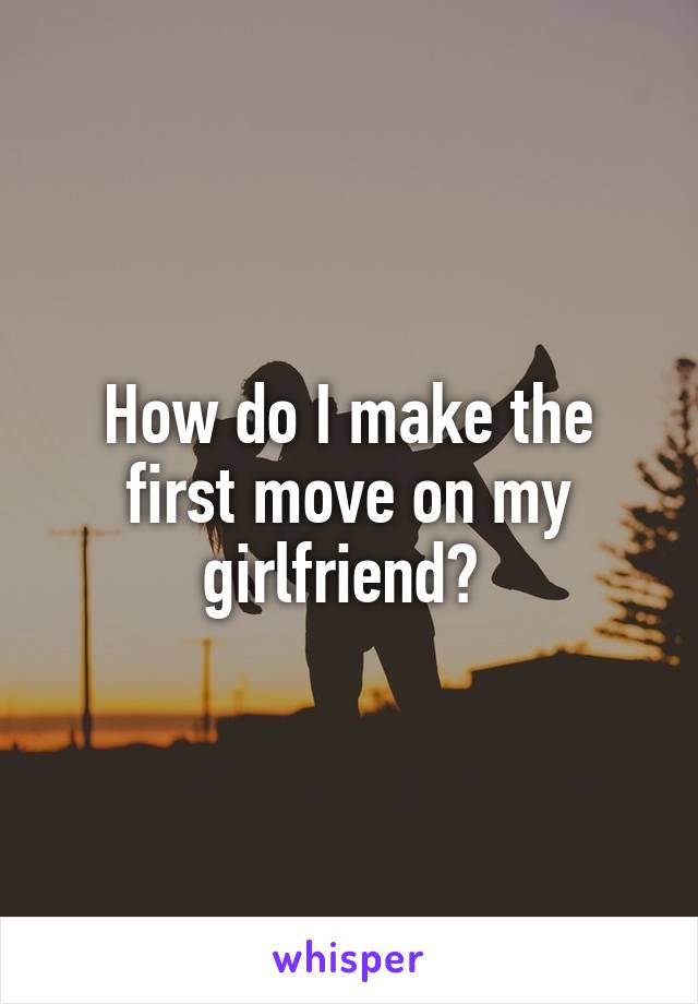 How do I make the first move on my girlfriend? 