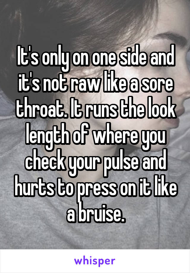 It's only on one side and it's not raw like a sore throat. It runs the look length of where you check your pulse and hurts to press on it like a bruise.