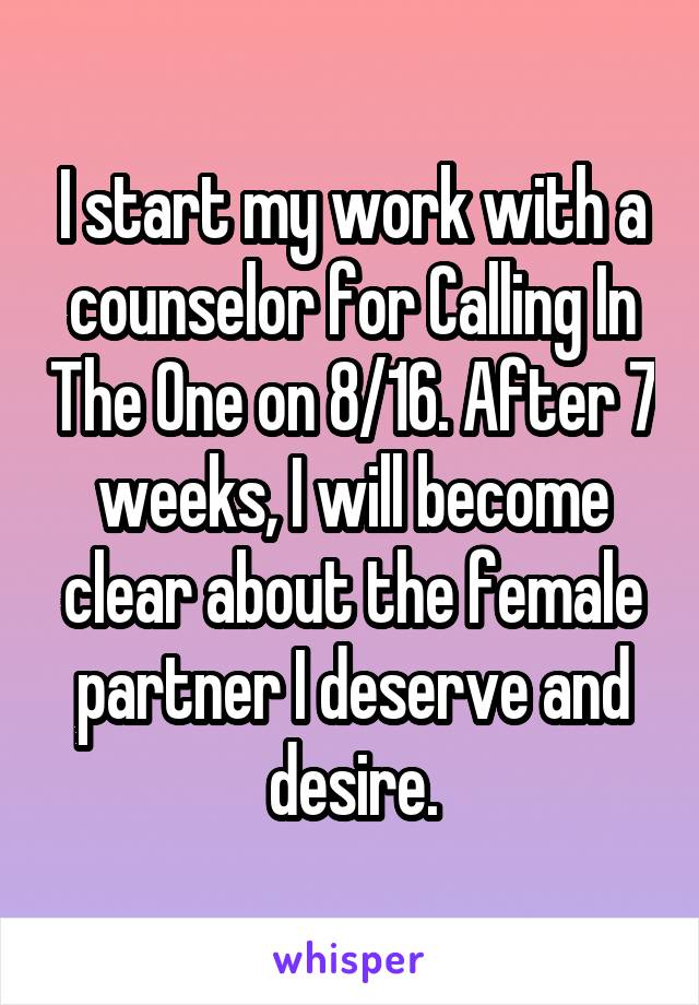 I start my work with a counselor for Calling In The One on 8/16. After 7 weeks, I will become clear about the female partner I deserve and desire.