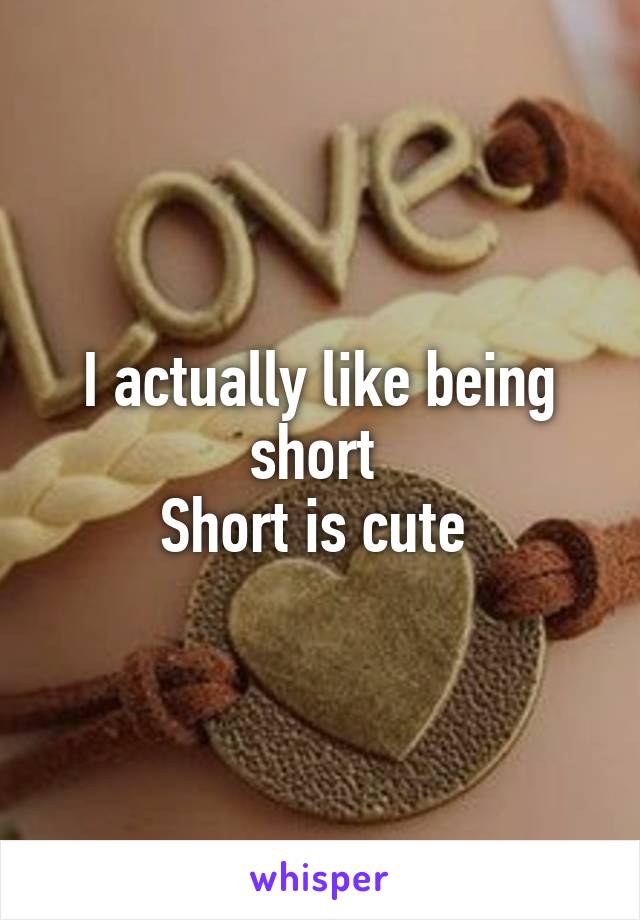 I actually like being short 
Short is cute 