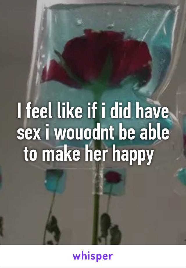 I feel like if i did have sex i wouodnt be able to make her happy  