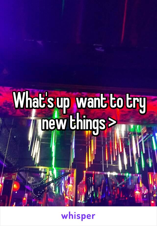 What's up  want to try new things >