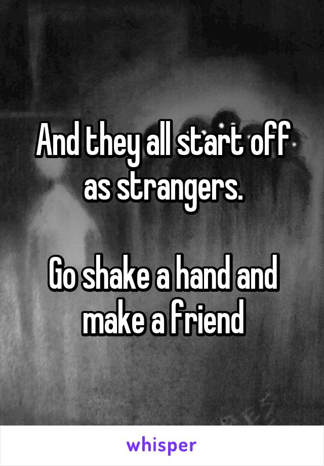 And they all start off as strangers.

Go shake a hand and make a friend