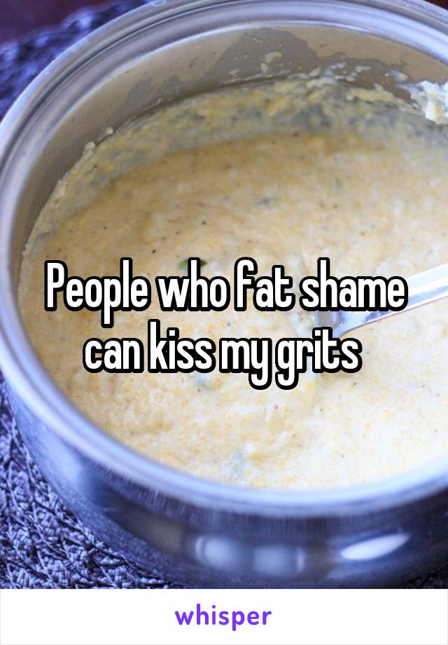 People who fat shame can kiss my grits 