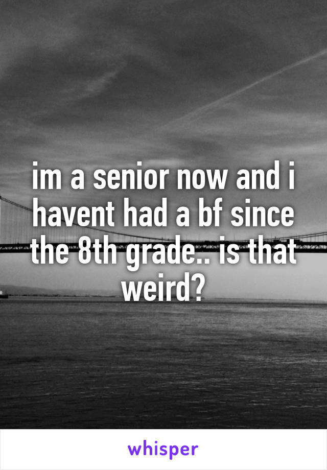 im a senior now and i havent had a bf since the 8th grade.. is that weird?