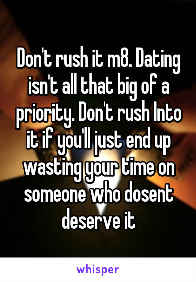 Don't rush it m8. Dating isn't all that big of a priority. Don't rush Into it if you'll just end up wasting your time on someone who dosent deserve it