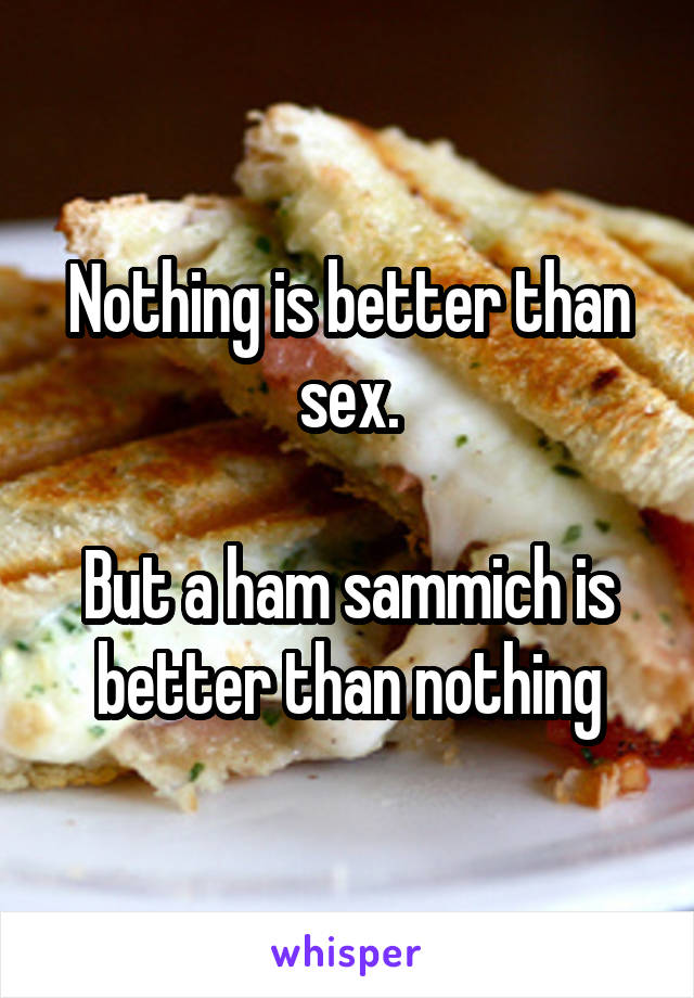 Nothing is better than sex.

But a ham sammich is better than nothing