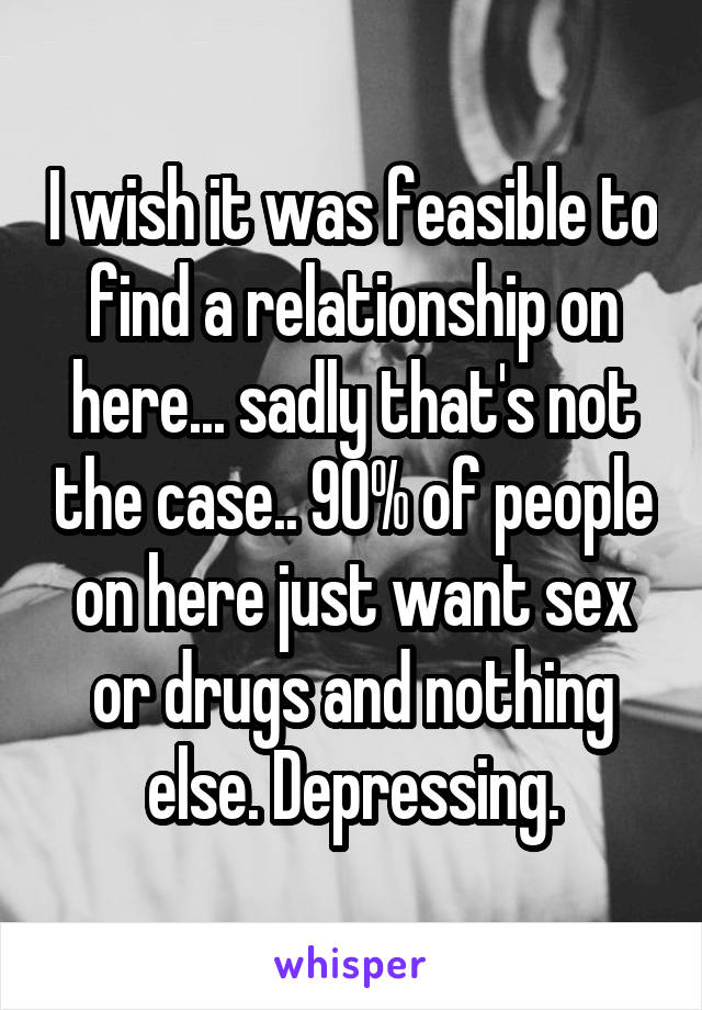 I wish it was feasible to find a relationship on here... sadly that's not the case.. 90% of people on here just want sex or drugs and nothing else. Depressing.