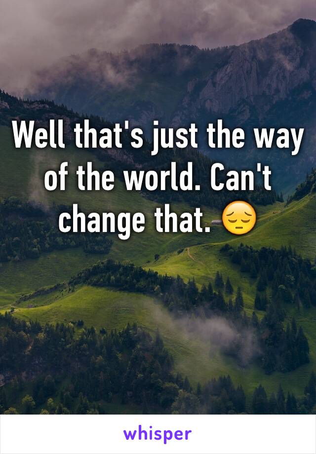 Well that's just the way of the world. Can't change that. 😔